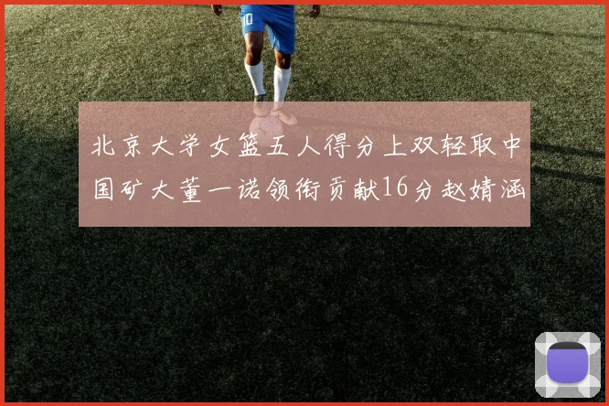 北京大学女篮五人得分上双轻取中国矿大董一诺领衔贡献16分赵婧涵接近双双