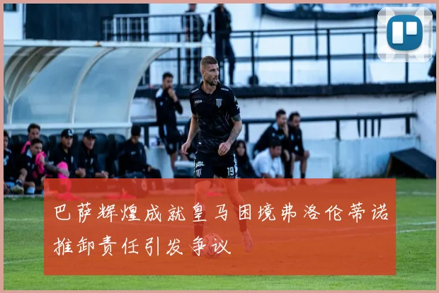 巴萨辉煌成就皇马困境弗洛伦蒂诺推卸责任引发争议