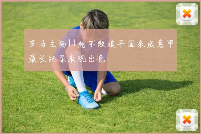 罗马主场11轮不败追平国米成意甲最长纪录表现出色