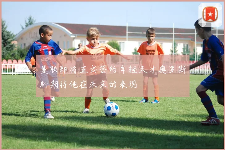 曼联即将正式签约年轻天才奥罗斯科期待他在未来的表现