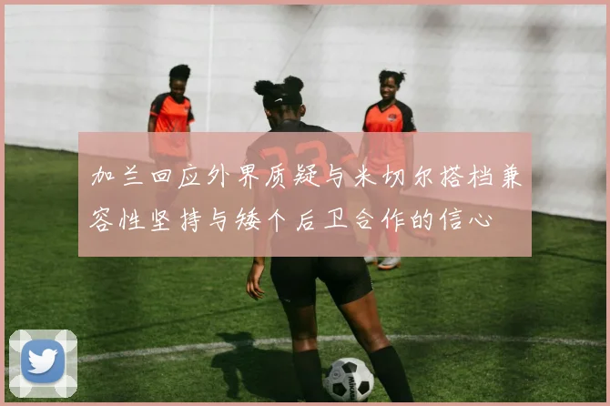 加兰回应外界质疑与米切尔搭档兼容性坚持与矮个后卫合作的信心