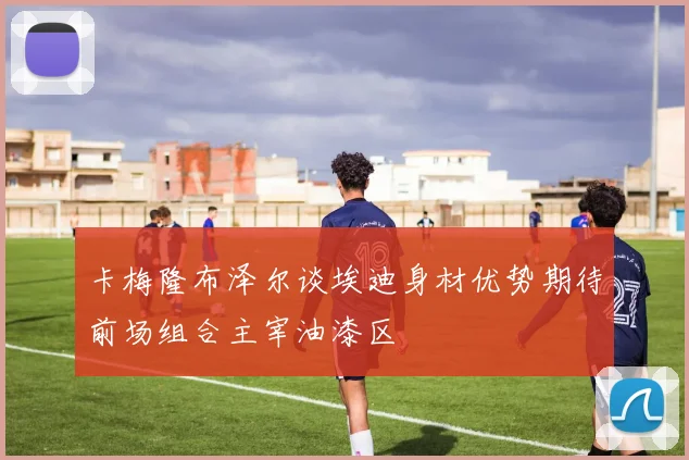 卡梅隆布泽尔谈埃迪身材优势期待前场组合主宰油漆区