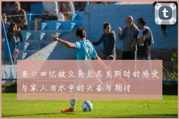 老六回忆被交易至尼克斯时的感受与家人泪水中的兴奋与期待